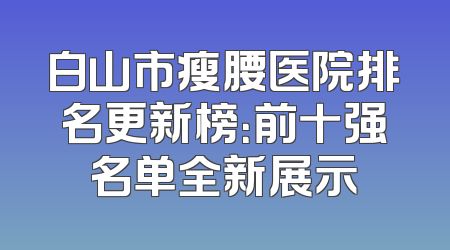 白山市瘦腰医院排名更新榜：前十强名单全新展示