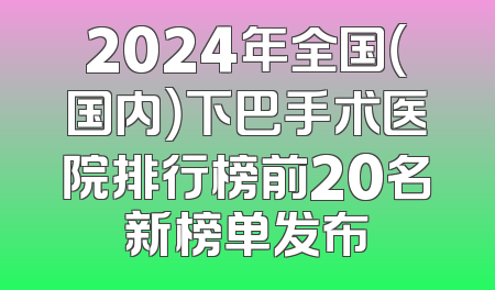 2024年全国（国内）下巴手术医院排行榜前20名新榜单发布