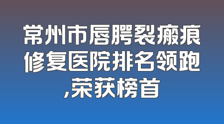 常州市唇腭裂瘢痕修复医院排名领跑，荣获榜首