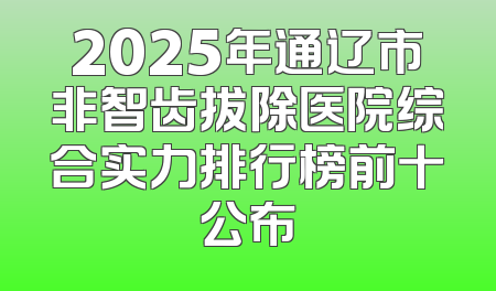 2025年通辽市非智齿拔除医院综合实力排行榜前十公布