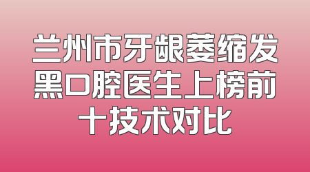 兰州市牙龈萎缩发黑口腔医生上榜前十技术对比