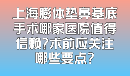上海膨体垫鼻基底手术哪家医院值得信赖？术前应关注哪些要点？