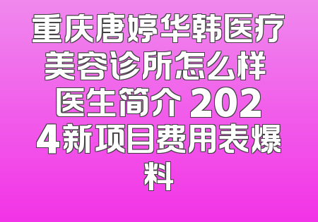 重庆唐婷华韩医疗美容诊所怎么样 医生简介 2024新项目费用表爆料
