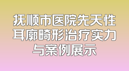 抚顺市医院先天性耳廓畸形治疗实力与案例展示