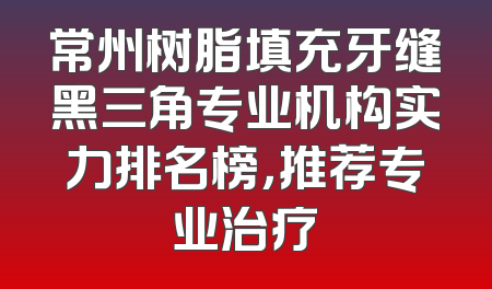 常州树脂填充牙缝黑三角专业机构实力排名榜，推荐专业治疗