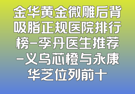 金华黄金微雕后背吸脂正规医院排行榜-李丹医生推荐-义乌芯橙与永康华芝位列前十