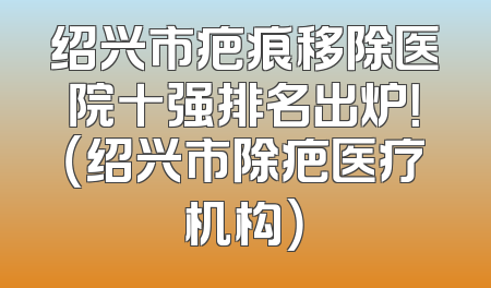 绍兴市疤痕移除医院十强排名出炉！（绍兴市除疤医疗机构）