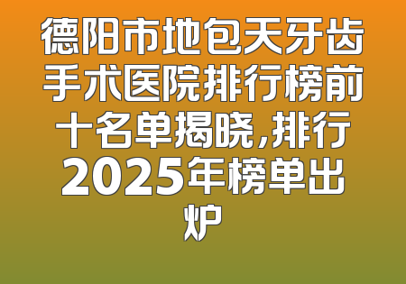 德阳市地包天牙齿手术医院排行榜前十名单揭晓，排行2025年榜单出炉