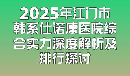 2025年江门市韩系仕诺康医院综合实力深度解析及排行探讨