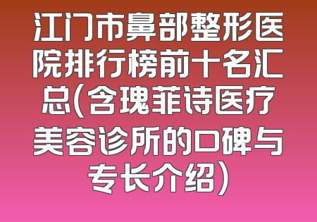 江门市鼻部整形医院排行榜前十名汇总（含瑰菲诗医疗美容诊所的口碑与专长介绍）