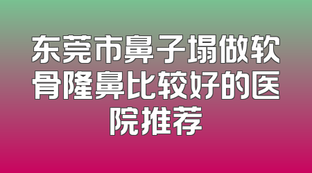 东莞市鼻子塌做软骨隆鼻比较好的医院推荐