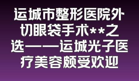 运城市整形医院外切眼袋手术**之选——运城光子医疗美容颇受欢迎