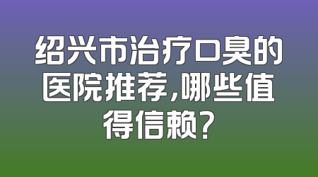 绍兴市治疗口臭的医院推荐，哪些值得信赖？