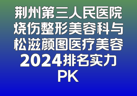 荆州第三人民医院烧伤整形美容科与松滋颜图医疗美容2024排名实力PK