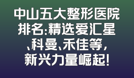 中山五大整形医院排名：精选爱汇星、科曼、禾佳等，新兴力量崛起！