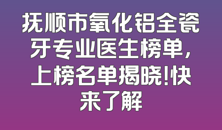 抚顺市氧化铝全瓷牙专业医生榜单，上榜名单揭晓！快来了解