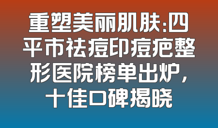 重塑美丽肌肤：四平市祛痘印痘疤整形医院榜单出炉，十佳口碑揭晓