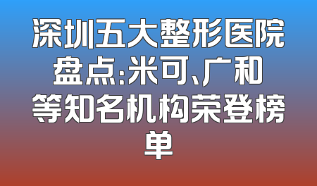 深圳五大整形医院盘点：米可、广和等知名机构荣登榜单