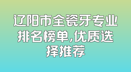 辽阳市全瓷牙专业排名榜单，优质选择推荐