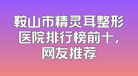 鞍山市精灵耳整形医院排行榜前十，网友推荐