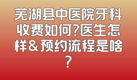 芜湖县中医院牙科收费如何？医生怎样&预约流程是啥？