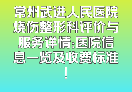 常州武进人民医院烧伤整形科评价与服务详情：医院信息一览及收费标准！