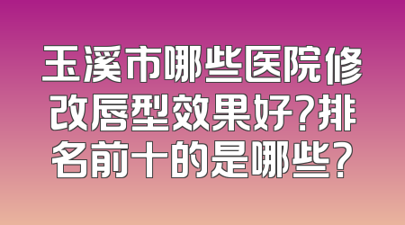 玉溪市哪些医院修改唇型效果好？排名前十的是哪些？