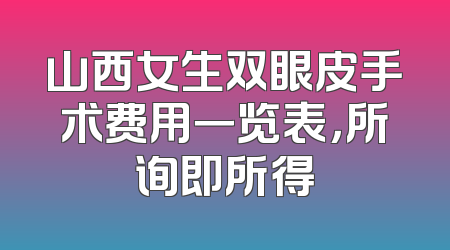 山西女生双眼皮手术费用一览表，所询即所得