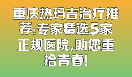 重庆热玛吉治疗推荐：专家精选5家正规医院，助您重拾青春！