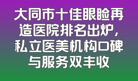 大同市十佳眼睑再造医院排名出炉，私立医美机构口碑与服务双丰收