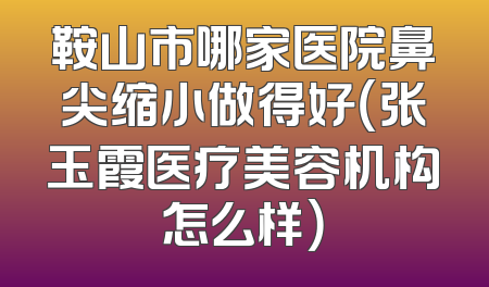 鞍山市哪家医院鼻尖缩小做得好（张玉霞医疗美容机构怎么样）
