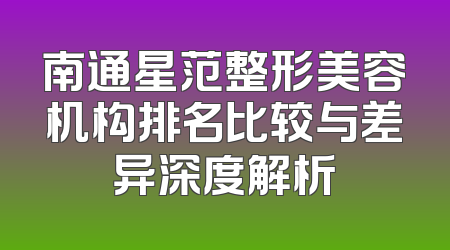 南通星范整形美容机构排名比较与差异深度解析