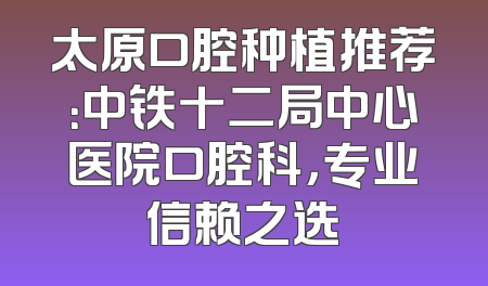太原口腔种植推荐：中铁十二局中心医院口腔科，专业信赖之选