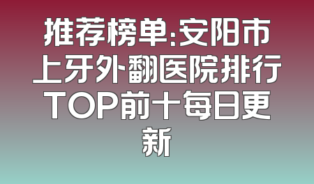 推荐榜单：安阳市上牙外翻医院排行TOP前十每日更新