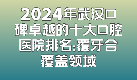2024年武汉口碑卓越的十大口腔医院排名：覆牙合覆盖领域