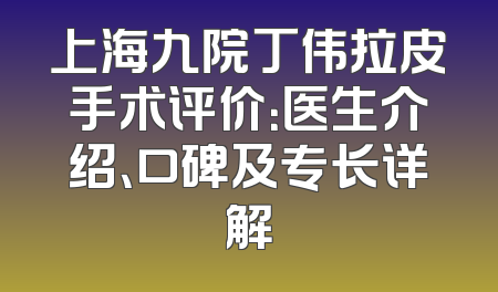 上海九院丁伟拉皮手术评价：医生介绍、口碑及专长详解