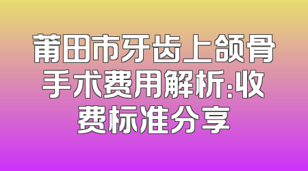 莆田市牙齿上颌骨手术费用解析：收费标准分享