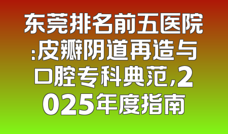 东莞排名前五医院：皮瓣阴道再造与口腔专科典范，2025年度指南