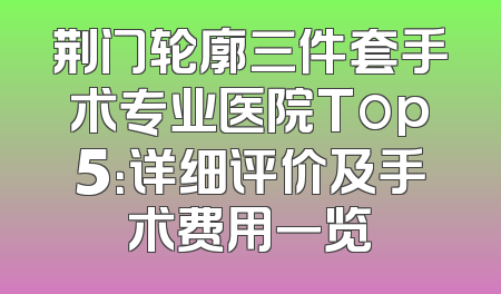荆门轮廓三件套手术专业医院Top5：详细评价及手术费用一览