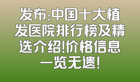 发布：中国十大植发医院排行榜及精选介绍！价格信息一览无遗！