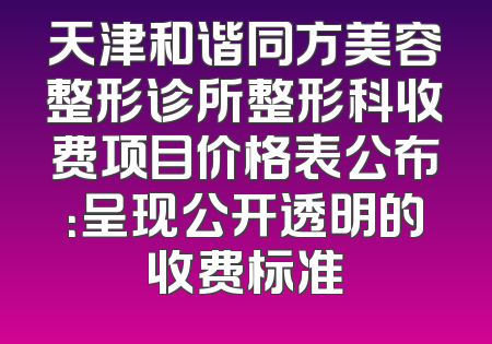 天津和谐同方美容整形诊所整形科收费项目价格表公布：呈现公开透明的收费标准