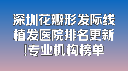 深圳花瓣形发际线植发医院排名更新！专业机构榜单