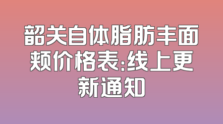 韶关自体脂肪丰面颊价格表：线上更新通知