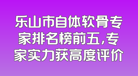 乐山市自体软骨专家排名榜前五，专家实力获高度评价