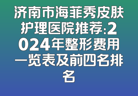济南市海菲秀皮肤护理医院推荐：2024年整形费用一览表及前四名排名