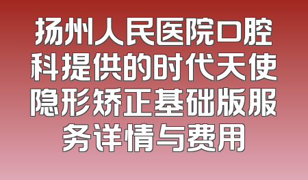 扬州人民医院口腔科提供的时代天使隐形矫正基础版服务详情与费用