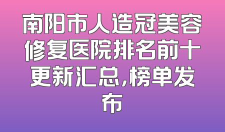 南阳市人造冠美容修复医院排名前十更新汇总，榜单发布