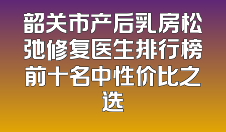 韶关市产后乳房松弛修复医生排行榜前十名中性价比之选