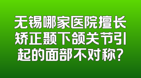 无锡哪家医院擅长矫正颞下颌关节引起的面部不对称？