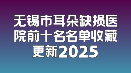 无锡市耳朵缺损医院前十名名单收藏更新2025